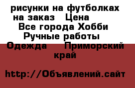 рисунки на футболках на заказ › Цена ­ 600 - Все города Хобби. Ручные работы » Одежда   . Приморский край